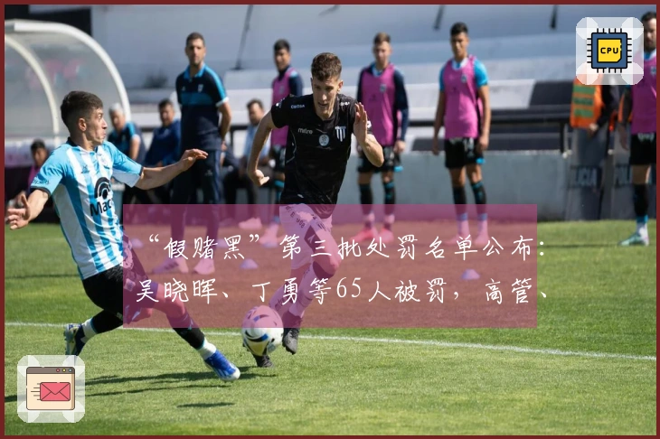 “假赌黑”第三批处罚名单公布：吴晓晖、丁勇等65人被罚，高管、裁判、球员均在列