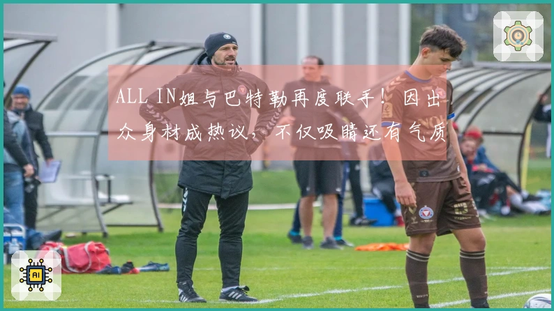 ALL IN姐与巴特勒再度联手!因出众身材成热议,不仅吸睛还有气质
